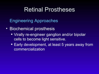 Retinal Prostheses Engineering Approaches Biochemical prosthesis  Virally re-engineer ganglion and/or bipolar cells to become light sensitive.  Early development, at least 5 years away from commercialization   