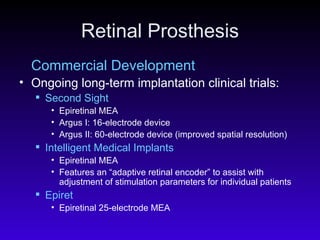 Retinal Prosthesis Commercial Development Ongoing long-term implantation clinical trials: Second Sight   Epiretinal MEA  Argus I: 16-electrode device  Argus II: 60-electrode device (improved spatial resolution)  Intelligent Medical Implants   Epiretinal MEA  Features an “adaptive retinal encoder” to assist with adjustment of stimulation parameters for individual patients  Epiret   Epiretinal 25-electrode MEA  