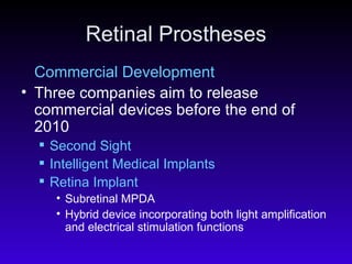 Retinal Prostheses Commercial Development Three companies aim to release commercial devices before the end of 2010  Second Sight Intelligent Medical Implants Retina Implant Subretinal MPDA  Hybrid device incorporating both light amplification and electrical stimulation functions  
