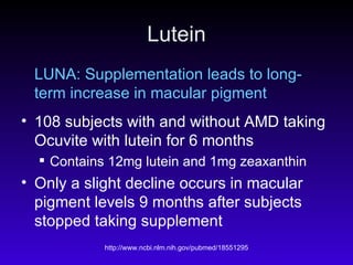 Lutein LUNA: Supplementation leads to long-term increase in macular pigment 108 subjects with and without AMD taking Ocuvite with lutein for 6 months Contains 12mg lutein and 1mg zeaxanthin Only a slight decline occurs in macular pigment levels 9 months after subjects stopped taking supplement 