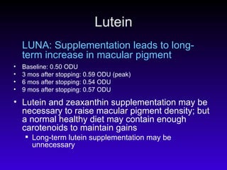 Lutein LUNA: Supplementation leads to long-term increase in macular pigment Baseline: 0.50 ODU 3 mos after stopping: 0.59 ODU (peak) 6 mos after stopping: 0.54 ODU 9 mos after stopping: 0.57 ODU Lutein and zeaxanthin supplementation may be necessary to raise macular pigment density; but a normal healthy diet may contain enough carotenoids to maintain gains Long-term lutein supplementation may be unnecessary  