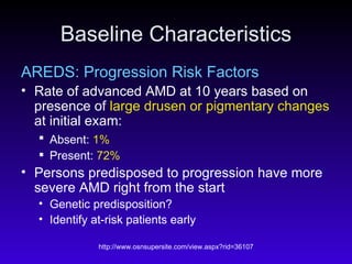 Baseline Characteristics AREDS: Progression Risk Factors Rate of advanced AMD at 10 years based on presence of  large drusen or pigmentary changes  at initial exam: Absent:  1%   Present:  72%   Persons predisposed to progression have more severe AMD right from the start  Genetic predisposition? Identify at-risk patients early  