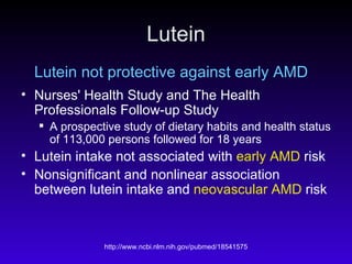 Lutein Lutein not protective against early AMD Nurses' Health Study and The Health Professionals Follow-up Study   A prospective study of dietary habits and health status of 113,000 persons followed for 18 years Lutein intake not associated with  early AMD  risk Nonsignificant and nonlinear association between lutein intake and  neovascular AMD  risk 