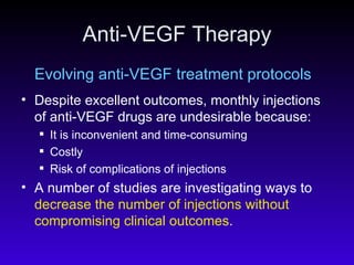 Anti-VEGF Therapy Evolving anti-VEGF treatment protocols Despite excellent outcomes, monthly injections of anti-VEGF drugs are undesirable because: It is inconvenient and time-consuming Costly Risk of complications of injections A number of studies are investigating ways to  decrease the number of injections without compromising clinical outcomes . 