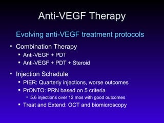 Anti-VEGF Therapy Evolving anti-VEGF treatment protocols Combination Therapy Anti-VEGF + PDT Anti-VEGF + PDT + Steroid Injection Schedule  PIER: Quarterly injections, worse outcomes PrONTO: PRN based on 5 criteria 5.6 injections over 12 mos with good outcomes Treat and Extend: OCT and biomicroscopy 