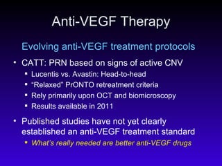 Anti-VEGF Therapy Evolving anti-VEGF treatment protocols CATT: PRN based on signs of active CNV Lucentis vs. Avastin: Head-to-head “ Relaxed” PrONTO retreatment criteria  Rely primarily upon OCT and biomicroscopy Results available in 2011 Published studies have not yet clearly established an anti-VEGF treatment standard   What’s really needed are better anti-VEGF drugs 