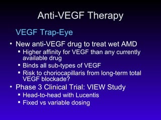 Anti-VEGF Therapy VEGF Trap-Eye New anti-VEGF drug to treat wet AMD  Higher affinity for VEGF than any currently available drug Binds all sub-types of VEGF  Risk to choriocapillaris from long-term total VEGF blockade? Phase 3 Clinical Trial: VIEW Study Head-to-head with Lucentis Fixed vs variable dosing 