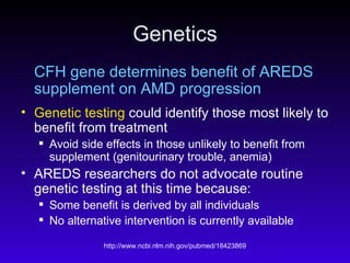 Genetics CFH gene determines benefit of AREDS supplement on AMD progression Genetic testing  could identify those most likely to benefit from treatment  Avoid side effects in those unlikely to benefit from supplement (genitourinary trouble, anemia) AREDS researchers do not advocate routine genetic testing at this time because: Some benefit is derived by all individuals No alternative intervention is currently available  