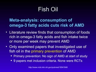 Fish Oil Meta-analysis: consumption of omega-3 fatty acids cuts risk of AMD   Literature review finds that consumption of foods rich in omega-3 fatty acids and fish intake twice or more per week may prevent AMD Only examined papers that investigated use of fish oil in the  primary prevention  of AMD  Primary prevention: No sign of AMD at start of study 9 papers met inclusion criteria. None were RCTs 