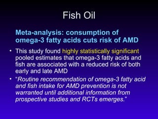 Fish Oil Meta-analysis: consumption of omega-3 fatty acids cuts risk of AMD This study found  highly statistically significant  pooled estimates that omega-3 fatty acids and fish are associated with a reduced risk of both early and late AMD  “ Routine recommendation of omega-3 fatty acid and fish intake for AMD prevention is not warranted until additional information from prospective studies and RCTs emerges. ” 