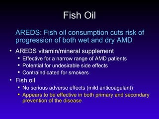 Fish Oil AREDS: Fish oil consumption cuts risk of progression of both wet and dry AMD AREDS vitamin/mineral supplement Effective for a narrow range of AMD patients Potential for undesirable side effects Contraindicated for smokers Fish oil  No serious adverse effects (mild anticoagulant) Appears to be effective in both primary and secondary prevention of the disease   