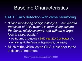 Baseline Characteristics CAPT: Early detection with close monitoring “ Close monitoring of high-risk eyes… can lead to detection of CNV when it is more likely outside the fovea, relatively small, and without a large loss in visual acuity.” At the time of detection  69% had 20/40 or better  VA Amsler grid, Preferential hyperacuity perimetry Much of the vision lost to CNV is lost prior to the initiation of treatment 