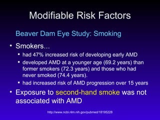 Modifiable Risk Factors Beaver Dam Eye Study: Smoking Smokers … had 47% increased risk of developing early AMD  developed AMD at a younger age (69.2 years) than former smokers (72.3 years) and those who had never smoked (74.4 years).  had increased risk of AMD progression over 15 years Exposure to  second-hand smoke  was not associated with AMD 