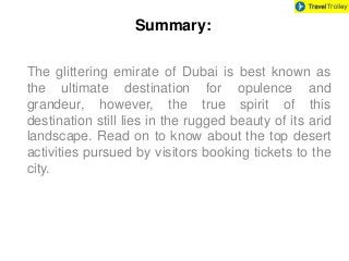 Summary: 
The glittering emirate of Dubai is best known as 
the ultimate destination for opulence and 
grandeur, however, the true spirit of this 
destination still lies in the rugged beauty of its arid 
landscape. Read on to know about the top desert 
activities pursued by visitors booking tickets to the 
city. 
 