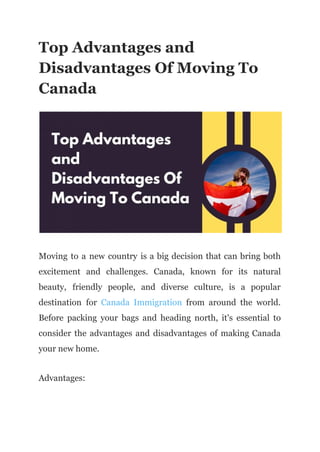 Top Advantages and
Disadvantages Of Moving To
Canada
Moving to a new country is a big decision that can bring both
excitement and challenges. Canada, known for its natural
beauty, friendly people, and diverse culture, is a popular
destination for Canada Immigration from around the world.
Before packing your bags and heading north, it's essential to
consider the advantages and disadvantages of making Canada
your new home.
Advantages:
 