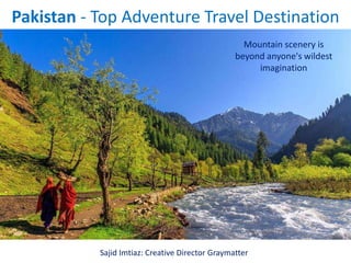 Pakistan - Top Adventure Travel Destination
Mountain scenery is
beyond anyone's wildest
imagination
Sajid Imtiaz: Creative Director Graymatter
 
