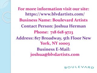 For more information visit our site:
https://www.blvdartists.com/
Business Name: Boulevard Artists
Contact Person: Joshua Herman
Phone: 718 618 9723
Address: 817 Broadway, 5th Floor New
York, NY 10003
Business E-Mail:
joshua@blvdartists.com
 