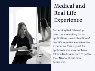 Medical and
Real Life
Experience
Something that fellowship
directors are looking for on
applications is a combination of
real-life experience and medical
experience. This is great for
applicants who may not have
taken a traditional path to get to
their Neonatal-Perinatal
Fellowship.
 