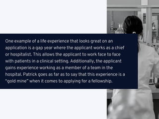 One example of a life experience that looks great on an
application is a gap year where the applicant works as a chief
or hospitalist. This allows the applicant to work face to face
with patients in a clinical setting. Additionally, the applicant
gains experience working as a member of a team in the
hospital. Patrick goes as far as to say that this experience is a
“gold mine” when it comes to applying for a fellowship.
 