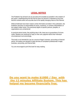 LEGAL NOTICE
The Publisher has strived to be as accurate and complete as possible in the creation of
this report, notwithstanding the fact that he does not warrant or represent at any time
that the contents within are accurate due to the rapidly changing nature of the Internet.
While all attempts have been made to verify information provided in this publication, the
Publisher assumes no responsibility for errors, omissions, or contrary interpretation of
the subject matter herein. Any perceived slights of specific persons, peoples, or
organizations are unintentional.
In practical advice books, like anything else in life, there are no guarantees of income
made. Readers are cautioned to reply on their own judgment about their individual
circumstances to act accordingly.
This book is not intended for use as a source of legal, business, accounting or financial
advice. All readers are advised to seek services of competent professionals in legal,
business, accounting, and finance field.
You are encouraged to print this book for easy reading.
Do you want to make $1000 / Day with
the 12 minutes Affiliate System. This has
helped me become financially free.
 
