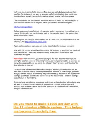 truth here, too, is somewhat in between: free sites can work, but you must use them
carefully. For instance, if you want to generate traffic from sites that allow you to post
free classifieds, you will have to find ones that actually receive traffic themselves.
One example of a site that receives a massive amount of traffic, but also allows you to
post classified ads for free is craigslist, which you can find at the following URL:
http://www.craigslist.com
As long as you post classified ads in the proper section, you can do it completely free of
charge. Additionally, you can do this on each of the craigslist sites for the metropolitan
areas in the United States.
Another place you can post free classified ads is Yahoo. You can find this feature at the
following URL: http://classifieds.yahoo.com/.
Again, as long as its on topic, you can post a classified at for whatever you want.
Now, with this in mind, you will want to consider the best way in which you can construct
your classified ad. I personally suggest creating a headline or first line that uses
psychological triggers.
Remember! With classifieds, you're not paying by the click. It's either free or you're
paying for a certain period of time or impressions, so your goal should be to generate as
many clicks as possible, so use words like “cheap,” “free,” “proven,” and “shocking” to
draw attention to your ad.
Once you have successfully drawn attention to your ad through the headline, you will
then want to seal the deal by providing viewers with a reason to click through, provided
that your affiliate product is something they will want to buy. You can do this by explicitly
stating a quantifiable benefit in the second line of the classified ad – and then stating a
crucial feature in the third line.
Once you have gained some experience posting ads on free classified ad mediums, you
will want to move on to major electronic publications, including large e-zines and
authority sites; however, before you do this, you could be confident in the classified ad
and your conversion rate.
Do you want to make $1000 per day with
the 12 minutes affiliate system . This helped
me become financially free.
 