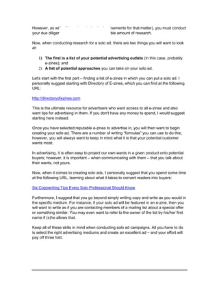 However, as with all investments (and advertisements for that matter), you must conduct
your due diligence. This involves a considerable amount of research.
Now, when conducting research for a solo ad, there are two things you will want to look
at:
 The first is a list of your potential advertising outlets (in this case, probably
e-zines); and
 A list of potential approaches you can take on your solo ad.
Let's start with the first part – finding a list of e-zines in which you can put a solo ad. I
personally suggest starting with Directory of E-zines, which you can find at the following
URL:
http://directoryofezines.com
This is the ultimate resource for advertisers who want access to all e-zines and also
want tips for advertising in them. If you don't have any money to spend, I would suggest
starting here instead:
Once you have selected reputable e-zines to advertise in, you will then want to begin
creating your solo ad. There are a number of writing “formulas” you can use to do this;
however, you will always want to keep in mind what it is that your potential customer
wants most.
In advertising, it is often easy to project our own wants in a given product onto potential
buyers; however, it is important – when communicating with them – that you talk about
their wants, not yours.
Now, when it comes to creating solo ads, I personally suggest that you spend some time
at the following URL, learning about what it takes to convert readers into buyers:
Six Copywriting Tips Every Solo Professional Should Know
Furthermore, I suggest that you go beyond simply writing copy and write as you would in
the specific medium. For instance, if your solo ad will be featured in an e-zine, then you
will want to write as if you are contacting members of a mailing list about a special offer
or something similar. You may even want to refer to the owner of the list by his/her first
name if (s)he allows that.
Keep all of these skills in mind when conducting solo ad campaigns. All you have to do
is select the right advertising mediums and create an excellent ad – and your effort will
pay off three fold.
 