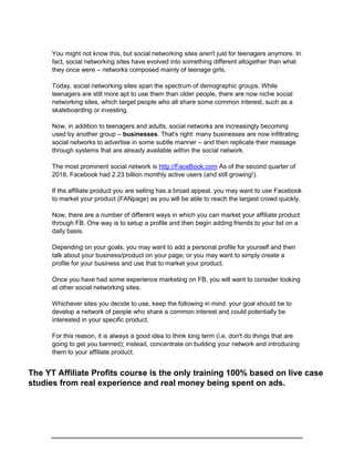 You might not know this, but social networking sites aren't just for teenagers anymore. In
fact, social networking sites have evolved into something different altogether than what
they once were – networks composed mainly of teenage girls.
Today, social networking sites span the spectrum of demographic groups. While
teenagers are still more apt to use them than older people, there are now niche social
networking sites, which target people who all share some common interest, such as a
skateboarding or investing.
Now, in addition to teenagers and adults, social networks are increasingly becoming
used by another group – businesses. That's right: many businesses are now infiltrating
social networks to advertise in some subtle manner – and then replicate their message
through systems that are already available within the social network.
The most prominent social network is http://FaceBook.com As of the second quarter of
2018, Facebook had 2.23 billion monthly active users (and still growing!).
If the affiliate product you are selling has a broad appeal, you may want to use Facebook
to market your product (FANpage) as you will be able to reach the largest crowd quickly.
Now, there are a number of different ways in which you can market your affiliate product
through FB. One way is to setup a profile and then begin adding friends to your list on a
daily basis.
Depending on your goals, you may want to add a personal profile for yourself and then
talk about your business/product on your page; or you may want to simply create a
profile for your business and use that to market your product.
Once you have had some experience marketing on FB, you will want to consider looking
at other social networking sites.
Whichever sites you decide to use, keep the following in mind: your goal should be to
develop a network of people who share a common interest and could potentially be
interested in your specific product.
For this reason, it is always a good idea to think long term (i.e. don't do things that are
going to get you banned); instead, concentrate on building your network and introducing
them to your affiliate product.
The YT Affiliate Profits course is the only training 100% based on live case
studies from real experience and real money being spent on ads.
 