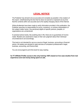 LEGAL NOTICE
The Publisher has strived to be as accurate and complete as possible in the creation of
this report, notwithstanding the fact that he does not warrant or represent at any time
that the contents within are accurate due to the rapidly changing nature of the Internet.
While all attempts have been made to verify information provided in this publication, the
Publisher assumes no responsibility for errors, omissions, or contrary interpretation of
the subject matter herein. Any perceived slights of specific persons, peoples, or
organizations are unintentional.
In practical advice books, like anything else in life, there are no guarantees of income
made. Readers are cautioned to reply on their own judgment about their individual
circumstances to act accordingly.
This book is not intended for use as a source of legal, business, accounting or financial
advice. All readers are advised to seek services of competent professionals in legal,
business, accounting, and finance field.
You are encouraged to print this book for easy reading.
he YT Affiliate Profits course is the only training 100% based on live case studies from real
experience and real money being spent on ads.
 