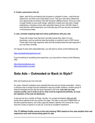 2. Create a persuasive solo ad.
Again, start off by purchasing solo ad space in cheaper E-zines – ones that are
responsive, but have a low subscription count. Test your solo ads to determine
your approximate conversion rate with the given affiliate product. Once you have
a rough handle on your profit margin, attempt to market your solo ads in larger
publications, including e-zines with subscriber bases of over 100,000. Keep in
mind that this will be expensive, but it will also pay off if you did your homework
in the previous steps.
3. Last, consider targeting high-end online publications with your ads.
These will include ones that don't normally include their sites in E-zine
directories, such as authority sites that publish a monthly E-zine in PDF format.
These often have high response rates and will similarly draw the best response if
you use them correctly.
For regular E-zines with reasonable fees, you will want to check out the following site:
https://ezineadvertisingservice.com
If you're looking for something less expensive, you may want to check out the following
URL:
http://directoryofezines.com
http://www.ezines-r-us.com/
Solo Ads – Outmoded or Back in Style?
Now we're going to go over solo ads:
For years, Internet marketers have asserted that solo ads are simply outmoded – they're
a dinosaur that no longer has the potential to reap any profits; however, another group of
Internet marketers knows that the exact opposite is the truth: solo ads can reap
massive profits, but in order to do so, they must be engineered perfectly, as must
the selection of the solo ad distributor.
A solo ad can be a number of things. Usually, it is a large ad between 200 and 300
words that is placed at the very center of a page. The rate on solo ads is higher than on
all other potential options, but it also captures readers' attention the most by far. If you
have the money to spend on a solo ad, it can be an excellent investment.
The YT Affiliate Profits course is the only training 100% based on live case studies from real
experience and real money being spent on ads.
 