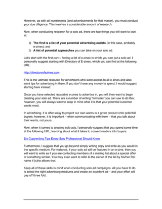 However, as with all investments (and advertisements for that matter), you must conduct
your due diligence. This involves a considerable amount of research.
Now, when conducting research for a solo ad, there are two things you will want to look
at:
 The first is a list of your potential advertising outlets (in this case, probably
e-zines); and
 A list of potential approaches you can take on your solo ad.
Let's start with the first part – finding a list of e-zines in which you can put a solo ad. I
personally suggest starting with Directory of E-zines, which you can find at the following
URL:
http://directoryofezines.com
This is the ultimate resource for advertisers who want access to all e-zines and also
want tips for advertising in them. If you don't have any money to spend, I would suggest
starting here instead:
Once you have selected reputable e-zines to advertise in, you will then want to begin
creating your solo ad. There are a number of writing “formulas” you can use to do this;
however, you will always want to keep in mind what it is that your potential customer
wants most.
In advertising, it is often easy to project our own wants in a given product onto potential
buyers; however, it is important – when communicating with them – that you talk about
their wants, not yours.
Now, when it comes to creating solo ads, I personally suggest that you spend some time
at the following URL, learning about what it takes to convert readers into buyers:
Six Copywriting Tips Every Solo Professional Should Know
Furthermore, I suggest that you go beyond simply writing copy and write as you would in
the specific medium. For instance, if your solo ad will be featured in an e-zine, then you
will want to write as if you are contacting members of a mailing list about a special offer
or something similar. You may even want to refer to the owner of the list by his/her first
name if (s)he allows that.
Keep all of these skills in mind when conducting solo ad campaigns. All you have to do
is select the right advertising mediums and create an excellent ad – and your effort will
pay off three fold.
 