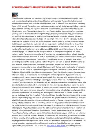 8 POWERFUL WEALTH-GENERATING METHODS IN TOP AFFILIATE TACTICS
that this will be expensive, but it will also pay off if you did your homework in the previous steps. 3.
Last, consider targeting high-end online publications with your ads. These will include ones that
don't normally include their sites in E-zine directories, such as authority sites that publish a monthly
E-zine in PDF format. These often have high response rates and will similarly draw the best response
if you use them correctly. For regular E-zines with reasonable fees, you will want to check out the
following site: https://ezineadvertisingservice.com If you're looking for something less expensive,
you may want to check out the following URL: http://directoryofezines.com http://www.ezines-r-
us.com/ Solo Ads – Outmoded or Back in Style? Now we're going to go over solo ads: For years,
Internet marketers have asserted that solo ads are simply outmoded – they're a dinosaur that no
longer has the potential to reap any profits; however, another group of Internet marketers knows
that the exact opposite is the truth: solo ads can reap massive profits, but in order to do so, they
must be engineered perfectly, as must the selection of the solo ad distributor. A solo ad can be a
number of things. Usually, it is a large ad between 200 and 300 words that is placed at the very
center of a page. The rate on solo ads is higher than on all other potential options, but it also
captures readers' attention the most by far. If you have the money to spend on a solo ad, it can be
an excellent investment. However, as with all investments (and advertisements for that matter), you
must conduct your due diligence. This involves a considerable amount of research. Now, when
conducting research for a solo ad, there are two things you will want to look at: The first is a list of
your potential advertising outlets (in this case, probably e-zines); and A list of potential
approaches you can take on your solo ad. Let's start with the first part – finding a list of e-zines in
which you can put a solo ad. I personally suggest starting with Directory of E-zines, which you can
find at the following URL: http://directoryofezines.com This is the ultimate resource for advertisers
who want access to all e-zines and also want tips for advertising in them. If you don't have any
money to spend, I would suggest starting here instead: Once you have selected reputable e-zines to
advertise in, you will then want to begin creating your solo ad. There are a number of writing
“formulas” you can use to do this; however, you will always want to keep in mind what it is that your
potential customer wants most. In advertising, it is often easy to project our own wants in a given
product onto potential buyers; however, it is important – when communicating with them – that you
talk about their wants, not yours. Now, when it comes to creating solo ads, I personally suggest that
you spend some time at the following URL, learning about what it takes to convert readers into
buyers: Six Copywriting Tips Every Solo Professional Should Know Furthermore, I suggest that you go
beyond simply writing copy and write as you would in the specific medium. For instance, if your solo
ad will be featured in an e-zine, then you will want to write as if you are contacting members of a
mailing list about a special offer or something similar. You may even want to refer to the owner of
the list by his/her first name if (s)he allows that. Keep all of these skills in mind when conducting solo
ad campaigns. All you have to do is select the right advertising mediums and create an excellent ad –
and your effort will pay off three fold. The Cheapest, Fastest Way to Advertise on the Internet:
Forum Posting Posting on forums is one of the cheapest and fastest ways in which you can advertise
affiliates products on the Internet. However, in order to do this successfully, you must do a number
of things carefully. Warning! Simply starting a thread that contains an affiliate link might be a good
way to get banned from a particular forum board, but it will never be a good way to make sales. The
general procedure involves making multiple posts on a forum board before you even setup a
signature file, which includes a link to your site. Click here to learn more. Even if the particular
 
