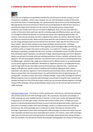 8 POWERFUL WEALTH-GENERATING METHODS IN TOP AFFILIATE TACTICS
forum you are using does not specifically mandate this, you will want to do this, anyway, as it will
increase your credibility – which is your real goal. You can start by finding a number of forums for
your particular niche or marketing angle. You can find massive lists of forums at the following URLs:
Message Boards and Forum Directory 57 Best Forums to Get Backlinks for SEO The first resource is
currently the largest forum directory on the Internet. The second resource contains lesser
directories, but includes some that are not listed on Big Boards. Now, once you have selected a
number of directories that match your specific marketing angle and affiliate product, you will want
to investigate to determine whether or not they have excess rules regulating signature files. For
instance, some sites do not allow any links in signature files; others, by contrast, allow links, but do
not allow any commercial links. Make sure you know what the rules are before you post. Otherwise,
you are simply setting yourself up to be banned from the forum. Next, take the list of forums you
have created – that are both relevant to your topic and allow commercial links – and begin
developing a reputation on those forums. Post regularly, avoid meaningless fights and flaming, and
contribute useful, on-target information to discussions. In a matter of 1-2 weeks, you will have
developed a reputation, provided that the forum receives a considerable amount of traffic. Once you
have developed a good reputation, you will want to begin advertising through your forum signature.
Ideally, you will want to include some eye-catching assortment of colors, symbols, and words in your
signature. This will draw people's attention. You will then want to link them to something other than
an affiliate page – whether it be a page you created to sell an affiliate product or an autoresponder
course used to capture email addresses. Remember to repeat this process in all applicable forums.
Look for high traffic forums that allow commercial link posting in signature files – and that also
happen to fit with your specific audience-targeting and marketing angle goals. Next, create a
reputation. Last, add your signature in some attractive way that draws visitors' attention, but is also
likely to convert them into interested clickers. You will find that this form of advertising pays off
considerably – and does so faster than other methods available. Using Traffic Exchanges to Promote
Affiliate Programs If you're unfamiliar with exchanges, you will want to read this over carefully and
consider printing it out: One of the best ways in which you can promote affiliate programs is through
various traffic exchanges. Almost all well-defined, robust niches on the Internet have some form of
traffic exchange.
Click here to learn more. For instance, casinos, gaming sites, niche forums, and Internet marketing
sites all have some form of traffic exchange system. IM, in particular, has dozens of exchanges. A
traffic exchange can serve multiple functions; however, in most cases, it does two important things:
It allows you to surf sites, gain credits, and then cash in those credits; and It allows you to put
banners or dynamically-generated link boxes on your site that will generate credits, which you can
then cash in. Cashing in credits, with most exchanges, results in a certain amount of traffic being
drive to your site via the exchange site or via banners on other sites that are members of the
exchange. A good place to start when working with traffic exchanges is to determine which ones are
most reputable and which ones have reasonable point systems. For instance, some traffic exchanges
allow users to cheat and some have bad systems of exchange, which heavily favor paying members
over non-members. You will want to find the best possible exchange given the amount of money you
 