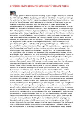 8 POWERFUL WEALTH-GENERATING METHODS IN TOP AFFILIATE TACTICS
are willing to spend and the product you are marketing. I suggest using the following site, which list
top traffic exchanges. Additionally, you may want to talk to friends to see if any particular exchange
has worked well for them: http://www.paramind.net/paramindtrafficexchanges.html Once you have
selected an optimal exchange, you will want to determine the best way in which you can use it to
maximize the amount of high-quality traffic you extract from it. You will want to answer the
following questions to aid yourself in determining this: do I earn credits from impressions or clicks?
And do I lose credits based on impressions or clicks? This is important to ask, as different exchanges
have different policies on this issue. If you lose credits based on impressions, you will want to make
sure that you get the absolute largest amount of clicks per impressions. This will involve over-hyping
your ads and creating flashy banners (if they allow them). In contrast, if you are getting charged per
click, you will want to make sure your ads ONLY appeal to the most interested buyers. Whichever
route you take, make sure that it is matched up with a model for maximum revenue generation. The
last thing you will want to consider when using a traffic exchange is precisely what you should
promote. You already have a product in mind – probably an affiliate product – but how will you
promote it? Will you direct visitors to the affiliate page? Will you direct them to a page on your site,
which features the product? Or will you direct them to an opt-in form, which will capture their
information and then coax them into buying over a period of time? I personally suggest doing the
last or the second – and avoiding the first whenever possible. Social Networking Sites For Affiliate
Marketing You might not know this, but social networking sites aren't just for teenagers anymore. In
fact, social networking sites have evolved into something different altogether than what they once
were – networks composed mainly of teenage girls. Today, social networking sites span the
spectrum of demographic groups. While teenagers are still more apt to use them than older people,
there are now niche social networking sites, which target people who all share some common
interest, such as a skateboarding or investing. Now, in addition to teenagers and adults, social
networks are increasingly becoming used by another group – businesses. That's right: many
businesses are now infiltrating social networks to advertise in some subtle manner – and then
replicate their message through systems that are already available within the social network. The
most prominent social network is http://FaceBook.com As of the second quarter of 2018, Facebook
had 2.23 billion monthly active users (and still growing!). If the affiliate product you are selling has a
broad appeal, you may want to use Facebook to market your product (FANpage) as you will be able
to reach the largest crowd quickly. Now, there are a number of different ways in which you can
market your affiliate product through FB. One way is to setup a profile and then begin adding friends
to your list on a daily basis. Depending on your goals, you may want to add a personal profile for
yourself and then talk about your business/product on your page; or you may want to simply create
a profile for your business and use that to market your product. Once you have had some experience
marketing on FB, you will want to consider looking at other social networking sites. Whichever sites
you decide to use, keep the following in mind: your goal should be to develop a network of people
who share a common interest and could potentially be interested in your specific product. For this
reason, it is always a good idea to think long term (i.e. don't do things that are going to get you
banned); instead, concentrate on building your network and introducing them to your affiliate
product. Generate Traffic and Affiliate Sales with Free Viral Reports Did you know that the free viral
report is quite possibly the most deadly weapon in an affiliate marketer's arsenal? It allows him o
her to quickly multiply his or her efforts while slashing down on marketing costs. All the marketer
 