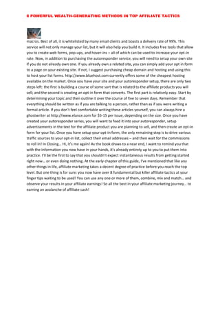 8 POWERFUL WEALTH-GENERATING METHODS IN TOP AFFILIATE TACTICS
macros. Best of all, it is whitelisted by many email clients and boasts a delivery rate of 99%. This
service will not only manage your list, but it will also help you build it. It includes free tools that allow
you to create web forms, pop-ups, and hover-ins – all of which can be used to increase your opt-in
rate. Now, in addition to purchasing the autoresponder service, you will need to setup your own site
if you do not already own one. If you already own a related site, you can simply add your opt in form
to a page on your existing site. If not, I suggest purchasing cheap domain and hosting and using this
to host your list forms. http://www.bluehost.com currently offers some of the cheapest hosting
available on the market. Once you have your site and your autoresponder setup, there are only two
steps left: the first is building a course of some sort that is related to the affiliate products you will
sell; and the second is creating an opt-in form that converts. The first part is relatively easy. Start by
determining your topic and then outline it over the course of five to seven days. Remember that
everything should be written as if you are talking to a person, rather than as if you were writing a
formal article. If you don't feel comfortable writing these articles yourself, you can always hire a
ghostwriter at http://www.elance.com for $5-15 per issue, depending on the size. Once you have
created your autoresponder series, you will want to feed it into your autoresponder, setup
advertisements in the text for the affiliate product you are planning to sell, and then create an opt-in
form for your list. Once you have setup your opt-in form, the only remaining step is to drive various
traffic sources to your opt-in list, collect their email addresses – and then wait for the commissions
to roll in! In Closing… Hi, it’s me again! As the book draws to a near end, I want to remind you that
with the information you now have in your hands, it’s already entirely up to you to put them into
practice. I’ll be the first to say that you shouldn’t expect instantaneous results from getting started
right now… or even doing nothing. At the early chapter of this guide, I’ve mentioned that like any
other things in life, affiliate marketing takes a decent degree of practice before you reach the top
level. But one thing is for sure: you now have over 8 fundamental but killer affiliate tactics at your
finger tips waiting to be used! You can use any one or more of them, combine, mix and match… and
observe your results in your affiliate earnings! So all the best in your affiliate marketing journey… to
earning an avalanche of affiliate cash!
 