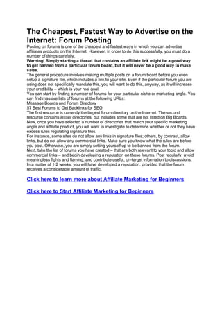 The Cheapest, Fastest Way to Advertise on the
Internet: Forum Posting
Posting on forums is one of the cheapest and fastest ways in which you can advertise
affiliates products on the Internet. However, in order to do this successfully, you must do a
number of things carefully.
Warning! Simply starting a thread that contains an affiliate link might be a good way
to get banned from a particular forum board, but it will never be a good way to make
sales.
The general procedure involves making multiple posts on a forum board before you even
setup a signature file, which includes a link to your site. Even if the particular forum you are
using does not specifically mandate this, you will want to do this, anyway, as it will increase
your credibility – which is your real goal.
You can start by finding a number of forums for your particular niche or marketing angle. You
can find massive lists of forums at the following URLs:
Message Boards and Forum Directory
57 Best Forums to Get Backlinks for SEO
The first resource is currently the largest forum directory on the Internet. The second
resource contains lesser directories, but includes some that are not listed on Big Boards.
Now, once you have selected a number of directories that match your specific marketing
angle and affiliate product, you will want to investigate to determine whether or not they have
excess rules regulating signature files.
For instance, some sites do not allow any links in signature files; others, by contrast, allow
links, but do not allow any commercial links. Make sure you know what the rules are before
you post. Otherwise, you are simply setting yourself up to be banned from the forum.
Next, take the list of forums you have created – that are both relevant to your topic and allow
commercial links – and begin developing a reputation on those forums. Post regularly, avoid
meaningless fights and flaming, and contribute useful, on-target information to discussions.
In a matter of 1-2 weeks, you will have developed a reputation, provided that the forum
receives a considerable amount of traffic.
Click here to learn more about Affiliate Marketing for Beginners
Click here to Start Affiliate Marketing for Beginners
 