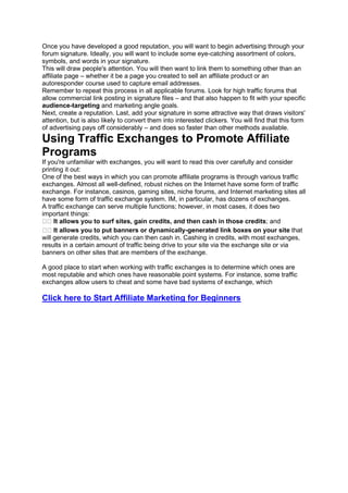 Once you have developed a good reputation, you will want to begin advertising through your
forum signature. Ideally, you will want to include some eye-catching assortment of colors,
symbols, and words in your signature.
This will draw people's attention. You will then want to link them to something other than an
affiliate page – whether it be a page you created to sell an affiliate product or an
autoresponder course used to capture email addresses.
Remember to repeat this process in all applicable forums. Look for high traffic forums that
allow commercial link posting in signature files – and that also happen to fit with your specific
audience-targeting and marketing angle goals.
Next, create a reputation. Last, add your signature in some attractive way that draws visitors'
attention, but is also likely to convert them into interested clickers. You will find that this form
of advertising pays off considerably – and does so faster than other methods available.
Using Traffic Exchanges to Promote Affiliate
Programs
If you're unfamiliar with exchanges, you will want to read this over carefully and consider
printing it out:
One of the best ways in which you can promote affiliate programs is through various traffic
exchanges. Almost all well-defined, robust niches on the Internet have some form of traffic
exchange. For instance, casinos, gaming sites, niche forums, and Internet marketing sites all
have some form of traffic exchange system. IM, in particular, has dozens of exchanges.
A traffic exchange can serve multiple functions; however, in most cases, it does two
important things:
It allows you to surf sites, gain credits, and then cash in those credits; and
It allows you to put banners or dynamically-generated link boxes on your site that
will generate credits, which you can then cash in. Cashing in credits, with most exchanges,
results in a certain amount of traffic being drive to your site via the exchange site or via
banners on other sites that are members of the exchange.
A good place to start when working with traffic exchanges is to determine which ones are
most reputable and which ones have reasonable point systems. For instance, some traffic
exchanges allow users to cheat and some have bad systems of exchange, which
Click here to Start Affiliate Marketing for Beginners
 