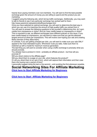 heavily favor paying members over non-members. You will want to find the best possible
exchange given the amount of money you are willing to spend and the product you are
marketing.
I suggest using the following site, which list top traffic exchanges. Additionally, you may want
to talk to friends to see if any particular exchange has worked well for them:
http://www.paramind.net/paramindtrafficexchanges.html
Once you have selected an optimal exchange, you will want to determine the best way in
which you can use it to maximize the amount of high-quality traffic you extract from it.
You will want to answer the following questions to aid yourself in determining this: do I earn
credits from impressions or clicks? And do I lose credits based on impressions or clicks?
This is important to ask, as different exchanges have different policies on this issue. If you
lose credits based on impressions, you will want to make sure that you get the absolute
largest amount of clicks per impressions. This will involve over-hyping your ads and creating
flashy banners (if they allow them).
In contrast, if you are getting charged per click, you will want to make sure your ads ONLY
appeal to the most interested buyers. Whichever route you take, make sure that it is
matched up with a model for maximum revenue generation.
The last thing you will want to consider when using a traffic exchange is precisely what you
should promote.
You already have a product in mind – probably an affiliate product – but how will you
promote it?
Will you direct visitors to the affiliate page?
Will you direct them to a page on your site, which features the product?
Or will you direct them to an opt-in form, which will capture their information and then coax
them into buying over a period of time?
I personally suggest doing the last or the second – and avoiding the first whenever possible.
Social Networking Sites For Affiliate Marketing
Click here to Start Affiliate Marketing for Beginners
Click here to Start Affiliate Marketing for Beginners
 