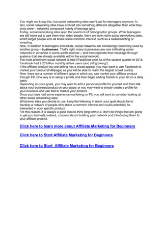 You might not know this, but social networking sites aren't just for teenagers anymore. In
fact, social networking sites have evolved into something different altogether than what they
once were – networks composed mainly of teenage girls.
Today, social networking sites span the spectrum of demographic groups. While teenagers
are still more apt to use them than older people, there are now niche social networking sites,
which target people who all share some common interest, such as a skateboarding or
investing.
Now, in addition to teenagers and adults, social networks are increasingly becoming used by
another group – businesses. That's right: many businesses are now infiltrating social
networks to advertise in some subtle manner – and then replicate their message through
systems that are already available within the social network.
The most prominent social network is http://FaceBook.com As of the second quarter of 2018,
Facebook had 2.23 billion monthly active users (and still growing!).
If the affiliate product you are selling has a broad appeal, you may want to use Facebook to
market your product (FANpage) as you will be able to reach the largest crowd quickly.
Now, there are a number of different ways in which you can market your affiliate product
through FB. One way is to setup a profile and then begin adding friends to your list on a daily
basis.
Depending on your goals, you may want to add a personal profile for yourself and then talk
about your business/product on your page; or you may want to simply create a profile for
your business and use that to market your product.
Once you have had some experience marketing on FB, you will want to consider looking at
other social networking sites.
Whichever sites you decide to use, keep the following in mind: your goal should be to
develop a network of people who share a common interest and could potentially be
interested in your specific product.
For this reason, it is always a good idea to think long term (i.e. don't do things that are going
to get you banned); instead, concentrate on building your network and introducing them to
your affiliate product.
Click here to learn more about Affiliate Marketing for Beginners
Click here to Start Affiliate Marketing for Beginners
Click here to Start Affiliate Marketing for Beginners
 