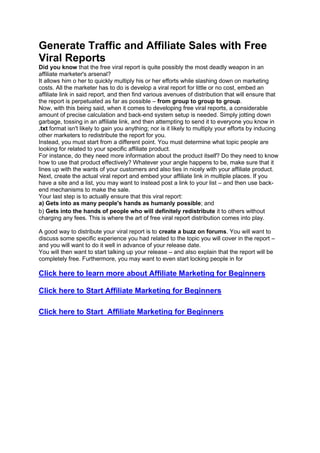 Generate Traffic and Affiliate Sales with Free
Viral Reports
Did you know that the free viral report is quite possibly the most deadly weapon in an
affiliate marketer's arsenal?
It allows him o her to quickly multiply his or her efforts while slashing down on marketing
costs. All the marketer has to do is develop a viral report for little or no cost, embed an
affiliate link in said report, and then find various avenues of distribution that will ensure that
the report is perpetuated as far as possible – from group to group to group.
Now, with this being said, when it comes to developing free viral reports, a considerable
amount of precise calculation and back-end system setup is needed. Simply jotting down
garbage, tossing in an affiliate link, and then attempting to send it to everyone you know in
.txt format isn't likely to gain you anything; nor is it likely to multiply your efforts by inducing
other marketers to redistribute the report for you.
Instead, you must start from a different point. You must determine what topic people are
looking for related to your specific affiliate product.
For instance, do they need more information about the product itself? Do they need to know
how to use that product effectively? Whatever your angle happens to be, make sure that it
lines up with the wants of your customers and also ties in nicely with your affiliate product.
Next, create the actual viral report and embed your affiliate link in multiple places. If you
have a site and a list, you may want to instead post a link to your list – and then use back-
end mechanisms to make the sale.
Your last step is to actually ensure that this viral report:
a) Gets into as many people's hands as humanly possible; and
b) Gets into the hands of people who will definitely redistribute it to others without
charging any fees. This is where the art of free viral report distribution comes into play.
A good way to distribute your viral report is to create a buzz on forums. You will want to
discuss some specific experience you had related to the topic you will cover in the report –
and you will want to do it well in advance of your release date.
You will then want to start talking up your release – and also explain that the report will be
completely free. Furthermore, you may want to even start locking people in for
Click here to learn more about Affiliate Marketing for Beginners
Click here to Start Affiliate Marketing for Beginners
Click here to Start Affiliate Marketing for Beginners
 