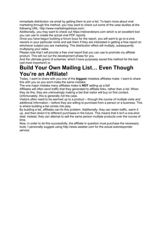 immediate distribution via email by getting them to join a list. To learn more about viral
marketing through this method, you may want to check out some of the case studies at the
following URL: http://www.marketingsherpa.com/.
Additionally, you may want to check out https://rebranderpro.com which is an excellent tool
you can use to create the actual viral PDF reports.
Once you have begun building a forum buzz for the report, you will want to go to e-zine
owners in your particular niche and ask them if they are interested in getting a free report on
whichever subject you are marketing. The distribution effect will multiply, subsequently
multiplying your sales.
Please note that I will provide a free viral report that you can use to promote my affiliate
product. This will cut out the development phase for you.
And the ultimate grand of schemes, which I have purposely saved this method for the last
(yet most important!) is:
Build Your Own Mailing List… Even Though
You’re an Affiliate!
Today, I want to share with you one of the biggest mistakes affiliates make. I want to share
this with you so you wont make the same mistake:
The one major mistake many affiliates make is NOT setting up a list!
Affiliates will often send traffic that they generated to affiliate links, rather than a list. When
they do this, they are unknowingly making a bet that visitor will buy on first contact.
Unfortunately, this is generally not the case.
Visitors often need to be warmed up to a product – through the course of multiple visits and
additional information – before they are willing to purchase from a person or a business. This
is where building a list comes into play.
By building a list, affiliates can fix this problem. Additionally, they can retain traffic, warm it
up, and then direct it to different purchases in the future. This means that it isn't a one-shot
deal: instead, they can attempt to sell the same person multiple products over the course of
time.
Now, in order to do this successfully, the affiliate in question must purchase the necessary
tools. I personally suggest using http://www.aweber.com for the actual autoresponder
service.
 
