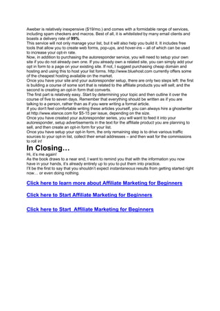 Aweber is relatively inexpensive ($19/mo.) and comes with a formidable range of services,
including spam checkers and macros. Best of all, it is whitelisted by many email clients and
boasts a delivery rate of 99%.
This service will not only manage your list, but it will also help you build it. It includes free
tools that allow you to create web forms, pop-ups, and hover-ins – all of which can be used
to increase your opt-in rate.
Now, in addition to purchasing the autoresponder service, you will need to setup your own
site if you do not already own one. If you already own a related site, you can simply add your
opt in form to a page on your existing site. If not, I suggest purchasing cheap domain and
hosting and using this to host your list forms. http://www.bluehost.com currently offers some
of the cheapest hosting available on the market.
Once you have your site and your autoresponder setup, there are only two steps left: the first
is building a course of some sort that is related to the affiliate products you will sell; and the
second is creating an opt-in form that converts.
The first part is relatively easy. Start by determining your topic and then outline it over the
course of five to seven days. Remember that everything should be written as if you are
talking to a person, rather than as if you were writing a formal article.
If you don't feel comfortable writing these articles yourself, you can always hire a ghostwriter
at http://www.elance.com for $5-15 per issue, depending on the size.
Once you have created your autoresponder series, you will want to feed it into your
autoresponder, setup advertisements in the text for the affiliate product you are planning to
sell, and then create an opt-in form for your list.
Once you have setup your opt-in form, the only remaining step is to drive various traffic
sources to your opt-in list, collect their email addresses – and then wait for the commissions
to roll in!
In Closing…
Hi, it’s me again!
As the book draws to a near end, I want to remind you that with the information you now
have in your hands, it’s already entirely up to you to put them into practice.
I’ll be the first to say that you shouldn’t expect instantaneous results from getting started right
now… or even doing nothing.
Click here to learn more about Affiliate Marketing for Beginners
Click here to Start Affiliate Marketing for Beginners
Click here to Start Affiliate Marketing for Beginners
 