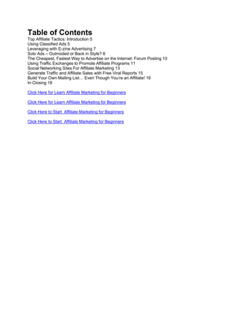 Table of Contents
Top Affiliate Tactics: Introduction 5
Using Classified Ads 5
Leveraging with E-zine Advertising 7
Solo Ads – Outmoded or Back in Style? 8
The Cheapest, Fastest Way to Advertise on the Internet: Forum Posting 10
Using Traffic Exchanges to Promote Affiliate Programs 11
Social Networking Sites For Affiliate Marketing 13
Generate Traffic and Affiliate Sales with Free Viral Reports 15
Build Your Own Mailing List… Even Though You’re an Affiliate! 16
In Closing 18
Click Here for Learn Affiliate Marketing for Beginners
Click Here for Learn Affiliate Marketing for Beginners
Click Here to Start Affiliate Marketing for Beginners
Click Here to Start Affiliate Marketing for Beginners
 