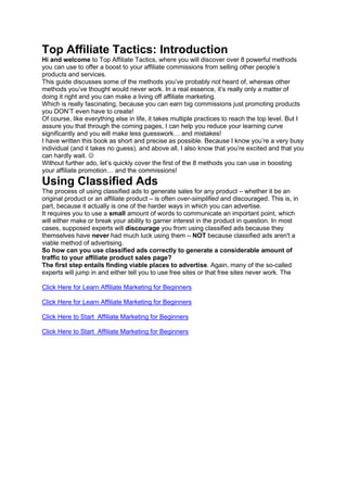 Top Affiliate Tactics: Introduction
Hi and welcome to Top Affiliate Tactics, where you will discover over 8 powerful methods
you can use to offer a boost to your affiliate commissions from selling other people’s
products and services.
This guide discusses some of the methods you’ve probably not heard of, whereas other
methods you’ve thought would never work. In a real essence, it’s really only a matter of
doing it right and you can make a living off affiliate marketing.
Which is really fascinating, because you can earn big commissions just promoting products
you DON’T even have to create!
Of course, like everything else in life, it takes multiple practices to reach the top level. But I
assure you that through the coming pages, I can help you reduce your learning curve
significantly and you will make less guesswork… and mistakes!
I have written this book as short and precise as possible. Because I know you’re a very busy
individual (and it takes no guess), and above all, I also know that you’re excited and that you
can hardly wait. ☺
Without further ado, let’s quickly cover the first of the 8 methods you can use in boosting
your affiliate promotion… and the commissions!
Using Classified Ads
The process of using classified ads to generate sales for any product – whether it be an
original product or an affiliate product – is often over-simplified and discouraged. This is, in
part, because it actually is one of the harder ways in which you can advertise.
It requires you to use a small amount of words to communicate an important point, which
will either make or break your ability to garner interest in the product in question. In most
cases, supposed experts will discourage you from using classified ads because they
themselves have never had much luck using them – NOT because classified ads aren't a
viable method of advertising.
So how can you use classified ads correctly to generate a considerable amount of
traffic to your affiliate product sales page?
The first step entails finding viable places to advertise. Again, many of the so-called
experts will jump in and either tell you to use free sites or that free sites never work. The
Click Here for Learn Affiliate Marketing for Beginners
Click Here for Learn Affiliate Marketing for Beginners
Click Here to Start Affiliate Marketing for Beginners
Click Here to Start Affiliate Marketing for Beginners
 