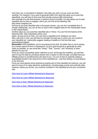 truth here, too, is somewhat in between: free sites can work, but you must use them
carefully. For instance, if you want to generate traffic from sites that allow you to post free
classifieds, you will have to find ones that actually receive traffic themselves.
One example of a site that receives a massive amount of traffic, but also allows you to post
classified ads for free is craigslist, which you can find at the following URL:
http://www.craigslist.com
As long as you post classified ads in the proper section, you can do it completely free of
charge. Additionally, you can do this on each of the craigslist sites for the metropolitan areas
in the United States.
Another place you can post free classified ads is Yahoo. You can find this feature at the
following URL: http://classifieds.yahoo.com/.
Again, as long as its on topic, you can post a classified at for whatever you want.
Now, with this in mind, you will want to consider the best way in which you can construct
your classified ad. I personally suggest creating a headline or first line that uses
psychological triggers.
Remember! With classifieds, you're not paying by the click. It's either free or you're paying
for a certain period of time or impressions, so your goal should be to generate as many
clicks as possible, so use words like “cheap,” “free,” “proven,” and “shocking” to draw
attention to your ad.
Once you have successfully drawn attention to your ad through the headline, you will then
want to seal the deal by providing viewers with a reason to click through, provided that your
affiliate product is something they will want to buy. You can do this by explicitly stating a
quantifiable benefit in the second line of the classified ad – and then stating a crucial feature
in the third line.
Once you have gained some experience posting ads on free classified ad mediums, you will
want to move on to major electronic publications, including large e-zines and authority sites;
however, before you do this, you could be confident in the classified ad and your conversion
rate.
Click Here for Learn Affiliate Marketing for Beginners
Click Here for Learn Affiliate Marketing for Beginners
Click Here to Start Affiliate Marketing for Beginners
Click Here to Start Affiliate Marketing for Beginners
 