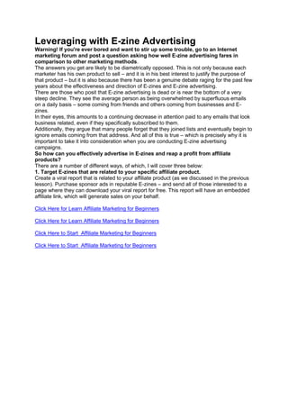 Leveraging with E-zine Advertising
Warning! If you're ever bored and want to stir up some trouble, go to an Internet
marketing forum and post a question asking how well E-zine advertising fares in
comparison to other marketing methods.
The answers you get are likely to be diametrically opposed. This is not only because each
marketer has his own product to sell – and it is in his best interest to justify the purpose of
that product – but it is also because there has been a genuine debate raging for the past few
years about the effectiveness and direction of E-zines and E-zine advertising.
There are those who posit that E-zine advertising is dead or is near the bottom of a very
steep decline. They see the average person as being overwhelmed by superfluous emails
on a daily basis – some coming from friends and others coming from businesses and E-
zines.
In their eyes, this amounts to a continuing decrease in attention paid to any emails that look
business related, even if they specifically subscribed to them.
Additionally, they argue that many people forget that they joined lists and eventually begin to
ignore emails coming from that address. And all of this is true – which is precisely why it is
important to take it into consideration when you are conducting E-zine advertising
campaigns.
So how can you effectively advertise in E-zines and reap a profit from affiliate
products?
There are a number of different ways, of which, I will cover three below:
1. Target E-zines that are related to your specific affiliate product.
Create a viral report that is related to your affiliate product (as we discussed in the previous
lesson). Purchase sponsor ads in reputable E-zines – and send all of those interested to a
page where they can download your viral report for free. This report will have an embedded
affiliate link, which will generate sales on your behalf.
Click Here for Learn Affiliate Marketing for Beginners
Click Here for Learn Affiliate Marketing for Beginners
Click Here to Start Affiliate Marketing for Beginners
Click Here to Start Affiliate Marketing for Beginners
 