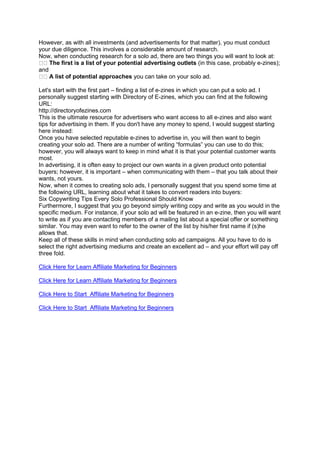 However, as with all investments (and advertisements for that matter), you must conduct
your due diligence. This involves a considerable amount of research.
Now, when conducting research for a solo ad, there are two things you will want to look at:
The first is a list of your potential advertising outlets (in this case, probably e-zines);
and
A list of potential approaches you can take on your solo ad.
Let's start with the first part – finding a list of e-zines in which you can put a solo ad. I
personally suggest starting with Directory of E-zines, which you can find at the following
URL:
http://directoryofezines.com
This is the ultimate resource for advertisers who want access to all e-zines and also want
tips for advertising in them. If you don't have any money to spend, I would suggest starting
here instead:
Once you have selected reputable e-zines to advertise in, you will then want to begin
creating your solo ad. There are a number of writing “formulas” you can use to do this;
however, you will always want to keep in mind what it is that your potential customer wants
most.
In advertising, it is often easy to project our own wants in a given product onto potential
buyers; however, it is important – when communicating with them – that you talk about their
wants, not yours.
Now, when it comes to creating solo ads, I personally suggest that you spend some time at
the following URL, learning about what it takes to convert readers into buyers:
Six Copywriting Tips Every Solo Professional Should Know
Furthermore, I suggest that you go beyond simply writing copy and write as you would in the
specific medium. For instance, if your solo ad will be featured in an e-zine, then you will want
to write as if you are contacting members of a mailing list about a special offer or something
similar. You may even want to refer to the owner of the list by his/her first name if (s)he
allows that.
Keep all of these skills in mind when conducting solo ad campaigns. All you have to do is
select the right advertising mediums and create an excellent ad – and your effort will pay off
three fold.
Click Here for Learn Affiliate Marketing for Beginners
Click Here for Learn Affiliate Marketing for Beginners
Click Here to Start Affiliate Marketing for Beginners
Click Here to Start Affiliate Marketing for Beginners
 
