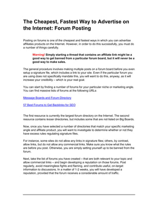 The Cheapest, Fastest Way to Advertise on
the Internet: Forum Posting
Posting on forums is one of the cheapest and fastest ways in which you can advertise
affiliates products on the Internet. However, in order to do this successfully, you must do
a number of things carefully.
Warning! Simply starting a thread that contains an affiliate link might be a
good way to get banned from a particular forum board, but it will never be a
good way to make sales.
The general procedure involves making multiple posts on a forum board before you even
setup a signature file, which includes a link to your site. Even if the particular forum you
are using does not specifically mandate this, you will want to do this, anyway, as it will
increase your credibility – which is your real goal.
You can start by finding a number of forums for your particular niche or marketing angle.
You can find massive lists of forums at the following URLs:
Message Boards and Forum Directory
57 Best Forums to Get Backlinks for SEO
The first resource is currently the largest forum directory on the Internet. The second
resource contains lesser directories, but includes some that are not listed on Big Boards.
Now, once you have selected a number of directories that match your specific marketing
angle and affiliate product, you will want to investigate to determine whether or not they
have excess rules regulating signature files.
For instance, some sites do not allow any links in signature files; others, by contrast,
allow links, but do not allow any commercial links. Make sure you know what the rules
are before you post. Otherwise, you are simply setting yourself up to be banned from the
forum.
Next, take the list of forums you have created – that are both relevant to your topic and
allow commercial links – and begin developing a reputation on those forums. Post
regularly, avoid meaningless fights and flaming, and contribute useful, on-target
information to discussions. In a matter of 1-2 weeks, you will have developed a
reputation, provided that the forum receives a considerable amount of traffic.
 