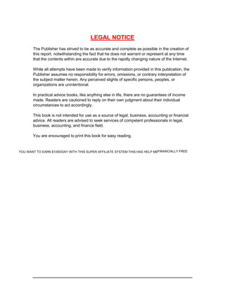 LEGAL NOTICE
The Publisher has strived to be as accurate and complete as possible in the creation of
this report, notwithstanding the fact that he does not warrant or represent at any time
that the contents within are accurate due to the rapidly changing nature of the Internet.
While all attempts have been made to verify information provided in this publication, the
Publisher assumes no responsibility for errors, omissions, or contrary interpretation of
the subject matter herein. Any perceived slights of specific persons, peoples, or
organizations are unintentional.
In practical advice books, like anything else in life, there are no guarantees of income
made. Readers are cautioned to reply on their own judgment about their individual
circumstances to act accordingly.
This book is not intended for use as a source of legal, business, accounting or financial
advice. All readers are advised to seek services of competent professionals in legal,
business, accounting, and finance field.
You are encouraged to print this book for easy reading.
YOU WANT TO EARN $1000/DAY WITH THIS SUPER AFFILIATE SYSTEM THIS HAS HELP MEFINANCIALLY FREE
 