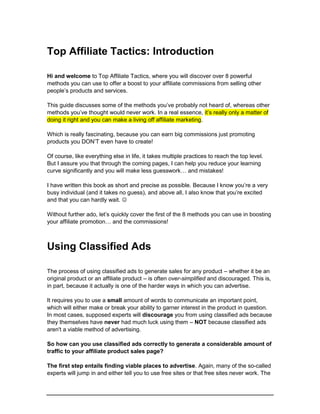 Top Affiliate Tactics: Introduction
Hi and welcome to Top Affiliate Tactics, where you will discover over 8 powerful
methods you can use to offer a boost to your affiliate commissions from selling other
people’s products and services.
This guide discusses some of the methods you’ve probably not heard of, whereas other
methods you’ve thought would never work. In a real essence, it’s really only a matter of
doing it right and you can make a living off affiliate marketing.
Which is really fascinating, because you can earn big commissions just promoting
products you DON’T even have to create!
Of course, like everything else in life, it takes multiple practices to reach the top level.
But I assure you that through the coming pages, I can help you reduce your learning
curve significantly and you will make less guesswork… and mistakes!
I have written this book as short and precise as possible. Because I know you’re a very
busy individual (and it takes no guess), and above all, I also know that you’re excited
and that you can hardly wait. 
Without further ado, let’s quickly cover the first of the 8 methods you can use in boosting
your affiliate promotion… and the commissions!
Using Classified Ads
The process of using classified ads to generate sales for any product – whether it be an
original product or an affiliate product – is often over-simplified and discouraged. This is,
in part, because it actually is one of the harder ways in which you can advertise.
It requires you to use a small amount of words to communicate an important point,
which will either make or break your ability to garner interest in the product in question.
In most cases, supposed experts will discourage you from using classified ads because
they themselves have never had much luck using them – NOT because classified ads
aren't a viable method of advertising.
So how can you use classified ads correctly to generate a considerable amount of
traffic to your affiliate product sales page?
The first step entails finding viable places to advertise. Again, many of the so-called
experts will jump in and either tell you to use free sites or that free sites never work. The
 