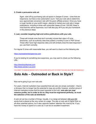 2. Create a persuasive solo ad.
Again, start off by purchasing solo ad space in cheaper E-zines – ones that are
responsive, but have a low subscription count. Test your solo ads to determine
your approximate conversion rate with the given affiliate product. Once you have
a rough handle on your profit margin, attempt to market your solo ads in larger
publications, including e-zines with subscriber bases of over 100,000. Keep in
mind that this will be expensive, but it will also pay off if you did your homework
in the previous steps.
3. Last, consider targeting high-end online publications with your ads.
These will include ones that don't normally include their sites in E-zine
directories, such as authority sites that publish a monthly E-zine in PDF format.
These often have high response rates and will similarly draw the best response if
you use them correctly.
For regular E-zines with reasonable fees, you will want to check out the following site:
https://ezineadvertisingservice.com
If you're looking for something less expensive, you may want to check out the following
URL:
http://directoryofezines.com
http://www.ezines-r-us.com/
Solo Ads – Outmoded or Back in Style?
Now we're going to go over solo ads:
For years, Internet marketers have asserted that solo ads are simply outmoded – they're
a dinosaur that no longer has the potential to reap any profits; however, another group of
Internet marketers knows that the exact opposite is the truth: solo ads can reap
massive profits, but in order to do so, they must be engineered perfectly, as must
the selection of the solo ad distributor.
A solo ad can be a number of things. Usually, it is a large ad between 200 and 300
words that is placed at the very center of a page. The rate on solo ads is higher than on
all other potential options, but it also captures readers' attention the most by far. If you
have the money to spend on a solo ad, it can be an excellent investment.
YOU WANT TO EARN $1000/DAY WITH THIS SUPER AFFILIATE SYSTEM THIS HAS HELP ME ME FINANCIALY
 